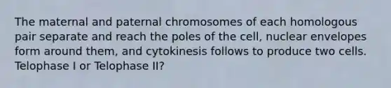 The maternal and paternal chromosomes of each homologous pair separate and reach the poles of the cell, nuclear envelopes form around them, and cytokinesis follows to produce two cells. Telophase I or Telophase II?