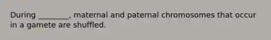 During ________, maternal and paternal chromosomes that occur in a gamete are shuffled.