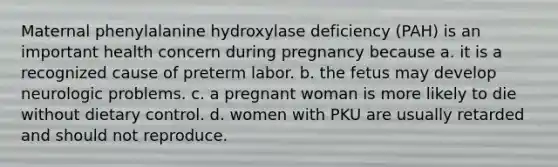 Maternal phenylalanine hydroxylase deficiency (PAH) is an important health concern during pregnancy because a. it is a recognized cause of preterm labor. b. the fetus may develop neurologic problems. c. a pregnant woman is more likely to die without dietary control. d. women with PKU are usually retarded and should not reproduce.