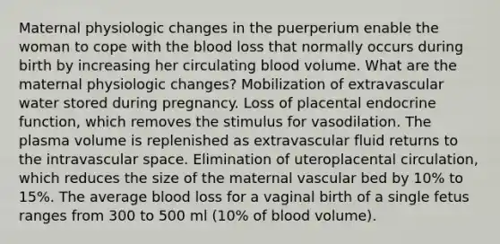 Maternal physiologic changes in the puerperium enable the woman to cope with the blood loss that normally occurs during birth by increasing her circulating blood volume. What are the maternal physiologic changes? Mobilization of extravascular water stored during pregnancy. Loss of placental endocrine function, which removes the stimulus for vasodilation. The plasma volume is replenished as extravascular fluid returns to the intravascular space. Elimination of uteroplacental circulation, which reduces the size of the maternal vascular bed by 10% to 15%. The average blood loss for a vaginal birth of a single fetus ranges from 300 to 500 ml (10% of blood volume).