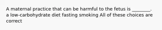 A maternal practice that can be harmful to the fetus is ________. a low-carbohydrate diet fasting smoking All of these choices are correct