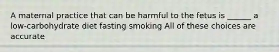 A maternal practice that can be harmful to the fetus is ______ a low-carbohydrate diet fasting smoking All of these choices are accurate