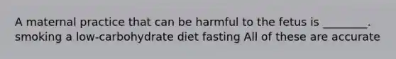 A maternal practice that can be harmful to the fetus is ________. smoking a low-carbohydrate diet fasting All of these are accurate