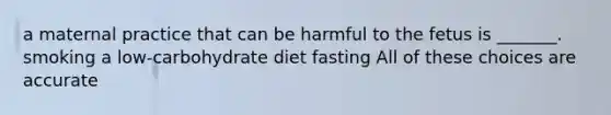 a maternal practice that can be harmful to the fetus is _______. smoking a low-carbohydrate diet fasting All of these choices are accurate