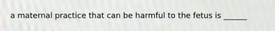 a maternal practice that can be harmful to the fetus is ______