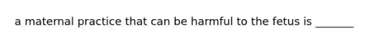 a maternal practice that can be harmful to the fetus is _______