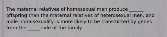 The maternal relatives of homosexual men produce ______ offspring than the maternal relatives of heterosexual men, and male homosexuality is more likely to be transmitted by genes from the _____ side of the family