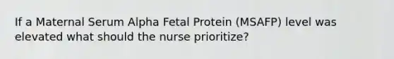 If a Maternal Serum Alpha Fetal Protein (MSAFP) level was elevated what should the nurse prioritize?