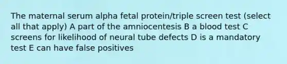 The maternal serum alpha fetal protein/triple screen test (select all that apply) A part of the amniocentesis B a blood test C screens for likelihood of neural tube defects D is a mandatory test E can have false positives