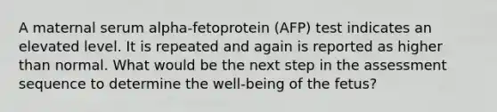 A maternal serum alpha-fetoprotein (AFP) test indicates an elevated level. It is repeated and again is reported as higher than normal. What would be the next step in the assessment sequence to determine the well-being of the fetus?