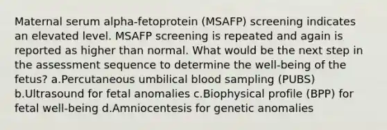 Maternal serum alpha-fetoprotein (MSAFP) screening indicates an elevated level. MSAFP screening is repeated and again is reported as higher than normal. What would be the next step in the assessment sequence to determine the well-being of the fetus? a.Percutaneous umbilical blood sampling (PUBS) b.Ultrasound for fetal anomalies c.Biophysical profile (BPP) for fetal well-being d.Amniocentesis for genetic anomalies