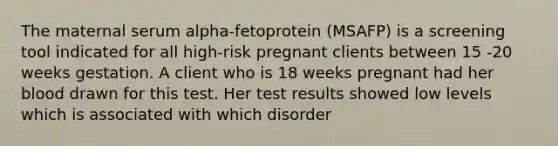 The maternal serum alpha-fetoprotein (MSAFP) is a screening tool indicated for all high-risk pregnant clients between 15 -20 weeks gestation. A client who is 18 weeks pregnant had her blood drawn for this test. Her test results showed low levels which is associated with which disorder