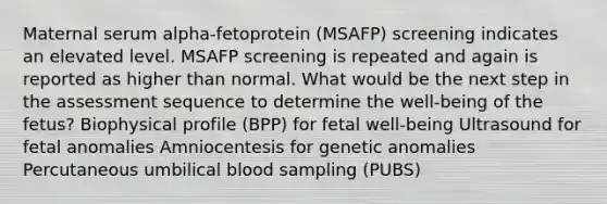 Maternal serum alpha-fetoprotein (MSAFP) screening indicates an elevated level. MSAFP screening is repeated and again is reported as higher than normal. What would be the next step in the assessment sequence to determine the well-being of the fetus? Biophysical profile (BPP) for fetal well-being Ultrasound for fetal anomalies Amniocentesis for genetic anomalies Percutaneous umbilical blood sampling (PUBS)