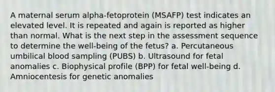 A maternal serum alpha-fetoprotein (MSAFP) test indicates an elevated level. It is repeated and again is reported as higher than normal. What is the next step in the assessment sequence to determine the well-being of the fetus? a. Percutaneous umbilical blood sampling (PUBS) b. Ultrasound for fetal anomalies c. Biophysical profile (BPP) for fetal well-being d. Amniocentesis for genetic anomalies