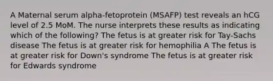 A Maternal serum alpha-fetoprotein (MSAFP) test reveals an hCG level of 2.5 MoM. The nurse interprets these results as indicating which of the following? The fetus is at greater risk for Tay-Sachs disease The fetus is at greater risk for hemophilia A The fetus is at greater risk for Down's syndrome The fetus is at greater risk for Edwards syndrome