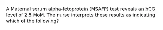 A Maternal serum alpha-fetoprotein (MSAFP) test reveals an hCG level of 2.5 MoM. The nurse interprets these results as indicating which of the following?