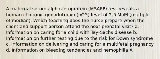 A maternal serum alpha-fetoprotein (MSAFP) test reveals a human chorionic gonadotropin (hCG) level of 2.5 MoM (multiple of median). Which teaching does the nurse prepare when the client and support person attend the next prenatal visit? a. Information on caring for a child with Tay-Sachs disease b. Information on further testing due to the risk for Down syndrome c. Information on delivering and caring for a multifetal pregnancy d. Information on bleeding tendencies and hemophilia A