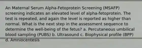 An Maternal Serum Alpha-Fetoprotein Screening (MSAFP) screening indicates an elevated level of alpha-fetoprotein. The test is repeated, and again the level is reported as higher than normal. What is the next step in the assessment sequence to determine the well-being of the fetus? a. Percutaneous umbilical blood sampling (PUBS) b. Ultrasound c. Biophysical profile (BPP) d. Amniocentesis