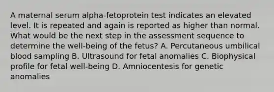 A maternal serum alpha-fetoprotein test indicates an elevated level. It is repeated and again is reported as higher than normal. What would be the next step in the assessment sequence to determine the well-being of the fetus? A. Percutaneous umbilical blood sampling B. Ultrasound for fetal anomalies C. Biophysical profile for fetal well-being D. Amniocentesis for genetic anomalies