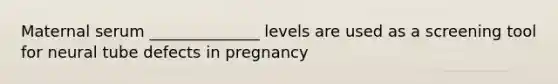 Maternal serum ______________ levels are used as a screening tool for neural tube defects in pregnancy