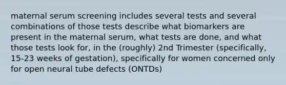 maternal serum screening includes several tests and several combinations of those tests describe what biomarkers are present in the maternal serum, what tests are done, and what those tests look for, in the (roughly) 2nd Trimester (specifically, 15-23 weeks of gestation), specifically for women concerned only for open neural tube defects (ONTDs)