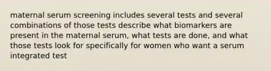 maternal serum screening includes several tests and several combinations of those tests describe what biomarkers are present in the maternal serum, what tests are done, and what those tests look for specifically for women who want a serum integrated test