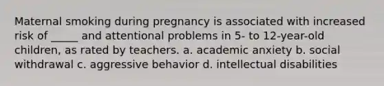 Maternal smoking during pregnancy is associated with increased risk of _____ and attentional problems in 5- to 12-year-old children, as rated by teachers. a. academic anxiety b. social withdrawal c. aggressive behavior d. intellectual disabilities