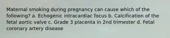 Maternal smoking during pregnancy can cause which of the following? a. Echogenic intracardiac focus b. Calcification of the fetal aortic valve c. Grade 3 placenta in 2nd trimester d. Fetal coronary artery disease