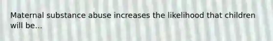 Maternal substance abuse increases the likelihood that children will be...