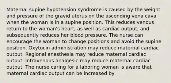 Maternal supine hypotension syndrome is caused by the weight and pressure of the gravid uterus on the ascending vena cava when the woman is in a supine position. This reduces venous return to the woman's heart, as well as cardiac output, and subsequently reduces her blood pressure. The nurse can encourage the woman to change positions and avoid the supine position. Oxytocin administration may reduce maternal cardiac output. Regional anesthesia may reduce maternal cardiac output. Intravenous analgesic may reduce maternal cardiac output. The nurse caring for a laboring woman is aware that maternal cardiac output can be increased by