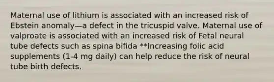 Maternal use of lithium is associated with an increased risk of Ebstein anomaly—a defect in the tricuspid valve. Maternal use of valproate is associated with an increased risk of Fetal neural tube defects such as spina bifida **Increasing folic acid supplements (1-4 mg daily) can help reduce the risk of neural tube birth defects.