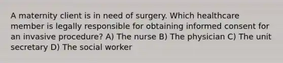 A maternity client is in need of surgery. Which healthcare member is legally responsible for obtaining informed consent for an invasive procedure? A) The nurse B) The physician C) The unit secretary D) The social worker