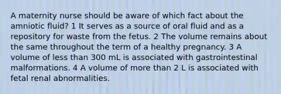 A maternity nurse should be aware of which fact about the amniotic fluid? 1 It serves as a source of oral fluid and as a repository for waste from the fetus. 2 The volume remains about the same throughout the term of a healthy pregnancy. 3 A volume of less than 300 mL is associated with gastrointestinal malformations. 4 A volume of more than 2 L is associated with fetal renal abnormalities.