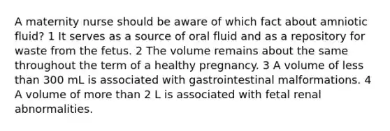 A maternity nurse should be aware of which fact about amniotic fluid? 1 It serves as a source of oral fluid and as a repository for waste from the fetus. 2 The volume remains about the same throughout the term of a healthy pregnancy. 3 A volume of less than 300 mL is associated with gastrointestinal malformations. 4 A volume of more than 2 L is associated with fetal renal abnormalities.