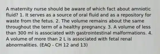 A maternity nurse should be aware of which fact about amniotic fluid? 1. It serves as a source of oral fluid and as a repository for waste from the fetus. 2. The volume remains about the same throughout the term of a healthy pregnancy. 3. A volume of less than 300 ml is associated with gastrointestinal malformations. 4. A volume of more than 2 L is associated with fetal renal abnormalities. (EAQ - CH 12 and 13)