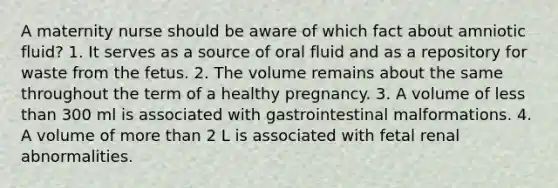 A maternity nurse should be aware of which fact about amniotic fluid? 1. It serves as a source of oral fluid and as a repository for waste from the fetus. 2. The volume remains about the same throughout the term of a healthy pregnancy. 3. A volume of less than 300 ml is associated with gastrointestinal malformations. 4. A volume of more than 2 L is associated with fetal renal abnormalities.