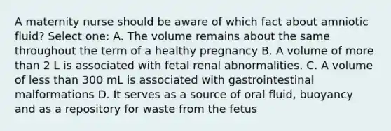 A maternity nurse should be aware of which fact about amniotic fluid? Select one: A. The volume remains about the same throughout the term of a healthy pregnancy B. A volume of more than 2 L is associated with fetal renal abnormalities. C. A volume of less than 300 mL is associated with gastrointestinal malformations D. It serves as a source of oral fluid, buoyancy and as a repository for waste from the fetus