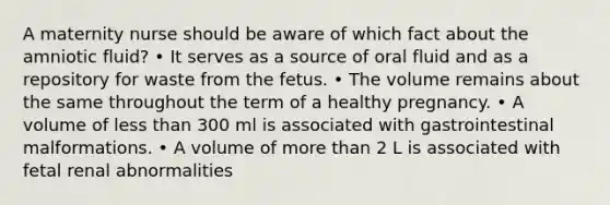 A maternity nurse should be aware of which fact about the amniotic fluid? • It serves as a source of oral fluid and as a repository for waste from the fetus. • The volume remains about the same throughout the term of a healthy pregnancy. • A volume of less than 300 ml is associated with gastrointestinal malformations. • A volume of more than 2 L is associated with fetal renal abnormalities