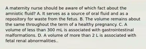 A maternity nurse should be aware of which fact about the amniotic fluid? A. It serves as a source of oral fluid and as a repository for waste from the fetus. B. The volume remains about the same throughout the term of a healthy pregnancy. C. A volume of less than 300 mL is associated with gastrointestinal malformations. D. A volume of more than 2 L is associated with fetal renal abnormalities..