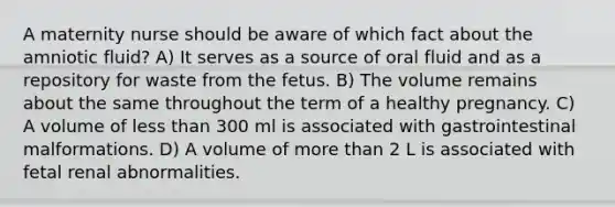 A maternity nurse should be aware of which fact about the amniotic fluid? A) It serves as a source of oral fluid and as a repository for waste from the fetus. B) The volume remains about the same throughout the term of a healthy pregnancy. C) A volume of less than 300 ml is associated with gastrointestinal malformations. D) A volume of more than 2 L is associated with fetal renal abnormalities.