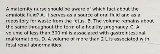 A maternity nurse should be aware of which fact about the amniotic fluid? A. It serves as a source of oral fluid and as a repository for waste from the fetus. B. The volume remains about the same throughout the term of a healthy pregnancy. C. A volume of less than 300 ml is associated with gastrointestinal malformations. D. A volume of more than 2 L is associated with fetal renal abnormalities.