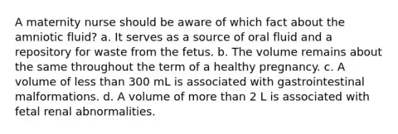 A maternity nurse should be aware of which fact about the amniotic fluid? a. It serves as a source of oral fluid and a repository for waste from the fetus. b. The volume remains about the same throughout the term of a healthy pregnancy. c. A volume of less than 300 mL is associated with gastrointestinal malformations. d. A volume of more than 2 L is associated with fetal renal abnormalities.