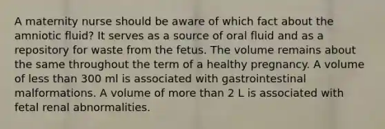 A maternity nurse should be aware of which fact about the amniotic fluid? It serves as a source of oral fluid and as a repository for waste from the fetus. The volume remains about the same throughout the term of a healthy pregnancy. A volume of less than 300 ml is associated with gastrointestinal malformations. A volume of more than 2 L is associated with fetal renal abnormalities.