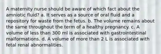 A maternity nurse should be aware of which fact about the amniotic fluid? a. It serves as a source of oral fluid and a repository for waste from the fetus. b. The volume remains about the same throughout the term of a healthy pregnancy. c. A volume of less than 300 ml is associated with gastrointestinal malformations. d. A volume of more than 2 L is associated with fetal renal abnormalities.