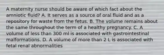 A maternity nurse should be aware of which fact about the amniotic fluid? A. It serves as a source of oral fluid and as a repository for waste from the fetus. B. The volume remains about the same throughout the term of a healthy pregnancy. C. A volume of less than 300 ml is associated with gastrointestinal malformations. D. A volume of more than 2 L is associated with fetal renal abnormalities