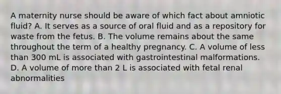 A maternity nurse should be aware of which fact about amniotic fluid? A. It serves as a source of oral fluid and as a repository for waste from the fetus. B. The volume remains about the same throughout the term of a healthy pregnancy. C. A volume of less than 300 mL is associated with gastrointestinal malformations. D. A volume of more than 2 L is associated with fetal renal abnormalities