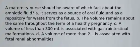 A maternity nurse should be aware of which fact about the amniotic fluid? a. It serves as a source of oral fluid and as a repository for waste from the fetus. b. The volume remains about the same throughout the term of a healthy pregnancy. c. A volume of less than 300 mL is associated with gastrointestinal malformations. d. A volume of more than 2 L is associated with fetal renal abnormalities