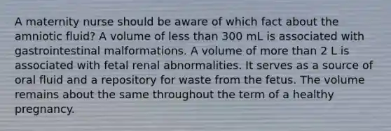 A maternity nurse should be aware of which fact about the amniotic fluid? A volume of less than 300 mL is associated with gastrointestinal malformations. A volume of more than 2 L is associated with fetal renal abnormalities. It serves as a source of oral fluid and a repository for waste from the fetus. The volume remains about the same throughout the term of a healthy pregnancy.