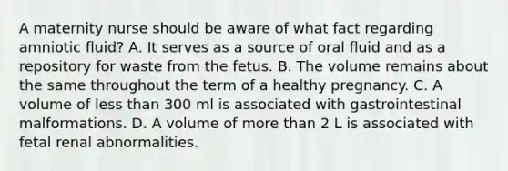 A maternity nurse should be aware of what fact regarding amniotic fluid? A. It serves as a source of oral fluid and as a repository for waste from the fetus. B. The volume remains about the same throughout the term of a healthy pregnancy. C. A volume of <a href='https://www.questionai.com/knowledge/k7BtlYpAMX-less-than' class='anchor-knowledge'>less than</a> 300 ml is associated with gastrointestinal malformations. D. A volume of <a href='https://www.questionai.com/knowledge/keWHlEPx42-more-than' class='anchor-knowledge'>more than</a> 2 L is associated with fetal renal abnormalities.