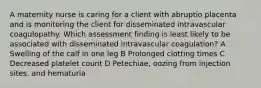 A maternity nurse is caring for a client with abruptio placenta and is monitoring the client for disseminated intravascular coagulopathy. Which assessment finding is least likely to be associated with disseminated intravascular coagulation? A Swelling of the calf in one leg B Prolonged clotting times C Decreased platelet count D Petechiae, oozing from injection sites, and hematuria